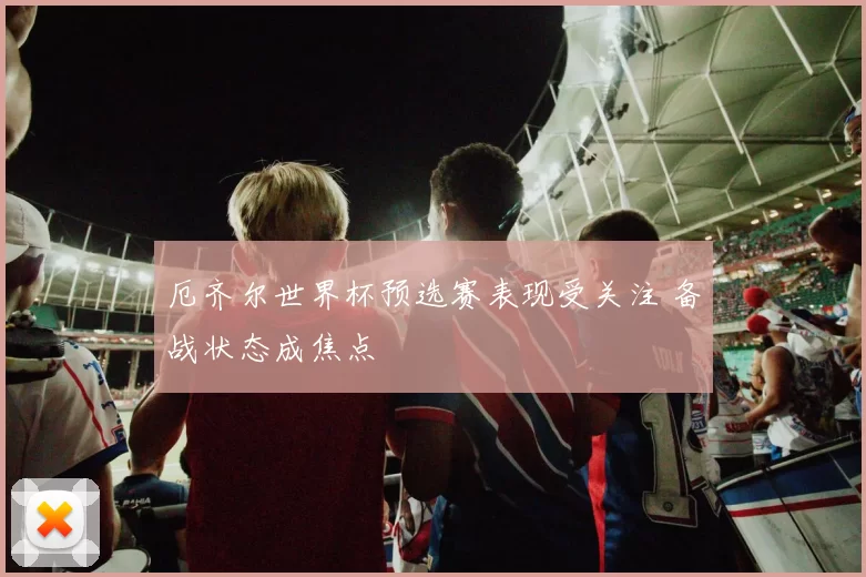 厄齐尔世界杯预选赛表现受关注 备战状态成焦点